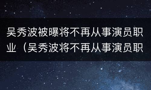 吴秀波被曝将不再从事演员职业（吴秀波将不再从事演员职业!）