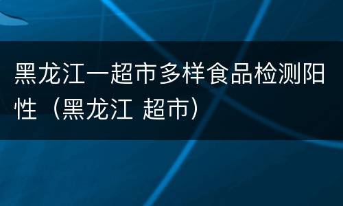 黑龙江一超市多样食品检测阳性（黑龙江 超市）