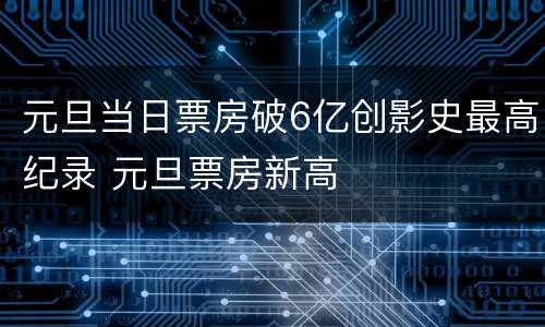 元旦当日票房破6亿创影史最高纪录 元旦票房新高
