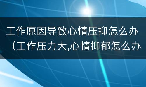 工作原因导致心情压抑怎么办（工作压力大,心情抑郁怎么办）