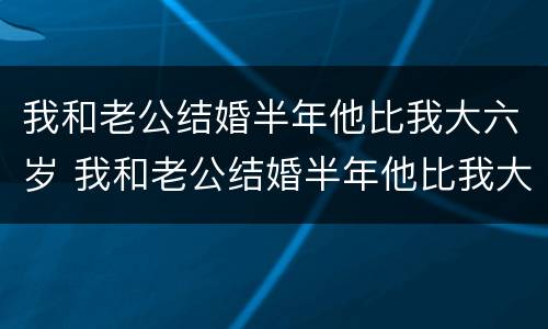 我和老公结婚半年他比我大六岁 我和老公结婚半年他比我大六岁正常吗