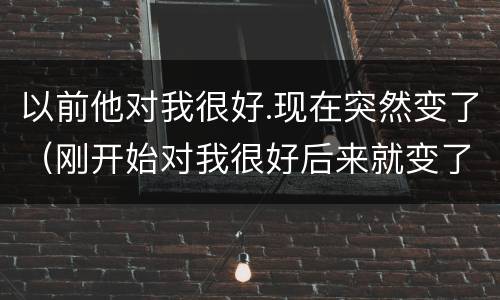 以前他对我很好.现在突然变了（刚开始对我很好后来就变了）