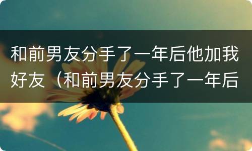 和前男友分手了一年后他加我好友（和前男友分手了一年后他加我好友怎么回事）