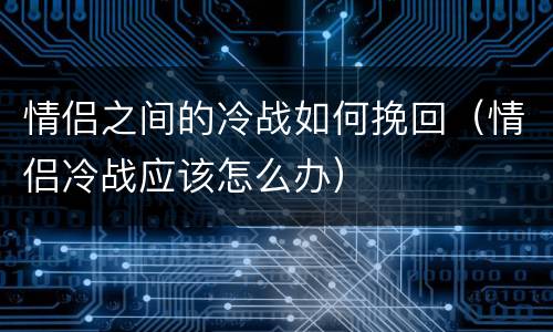 情侣之间的冷战如何挽回（情侣冷战应该怎么办）