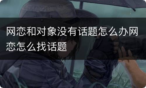 网恋和对象没有话题怎么办网恋怎么找话题