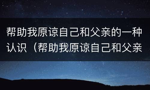 帮助我原谅自己和父亲的一种认识（帮助我原谅自己和父亲的一种认识英语）