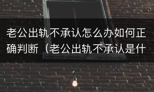 老公出轨不承认怎么办如何正确判断（老公出轨不承认是什么心理）