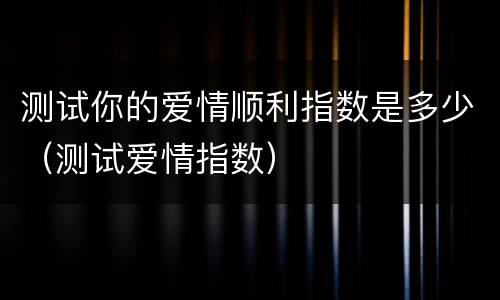 测试你的爱情顺利指数是多少（测试爱情指数）