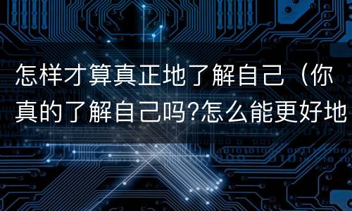 怎样才算真正地了解自己（你真的了解自己吗?怎么能更好地了解自己?）