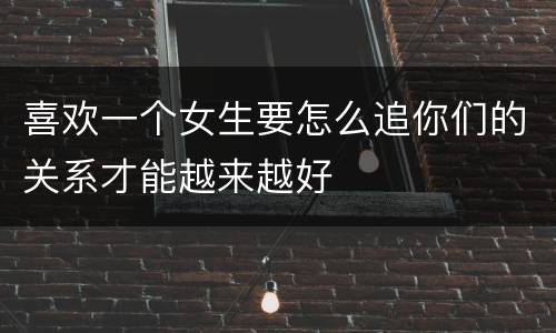 喜欢一个女生要怎么追你们的关系才能越来越好