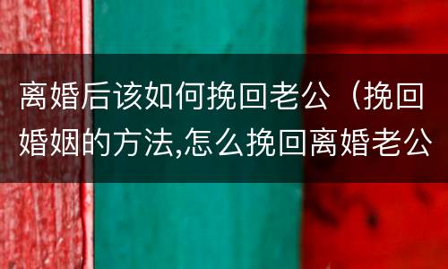 离婚后该如何挽回老公（挽回婚姻的方法,怎么挽回离婚老公）