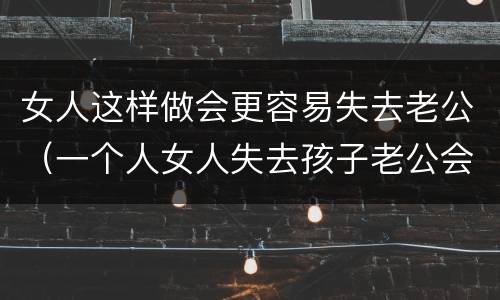 女人这样做会更容易失去老公（一个人女人失去孩子老公会怎么样）