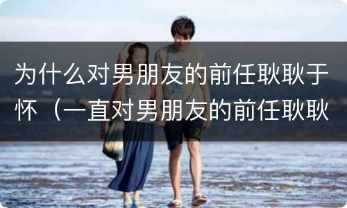 为什么对男朋友的前任耿耿于怀（一直对男朋友的前任耿耿于怀）