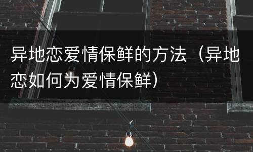 异地恋爱情保鲜的方法（异地恋如何为爱情保鲜）