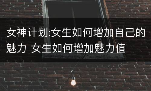 女神计划:女生如何增加自己的魅力 女生如何增加魅力值