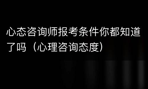 心态咨询师报考条件你都知道了吗（心理咨询态度）