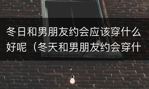 冬日和男朋友约会应该穿什么好呢（冬天和男朋友约会穿什么）