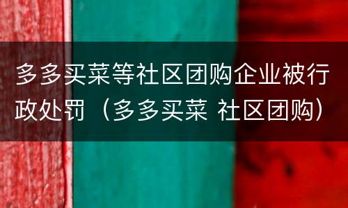 多多买菜等社区团购企业被行政处罚（多多买菜 社区团购）