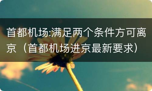 首都机场:满足两个条件方可离京（首都机场进京最新要求）