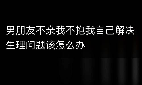 男朋友不亲我不抱我自己解决生理问题该怎么办