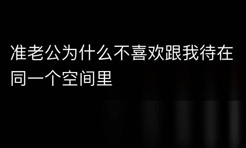 准老公为什么不喜欢跟我待在同一个空间里