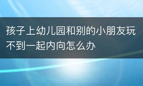 孩子上幼儿园和别的小朋友玩不到一起内向怎么办