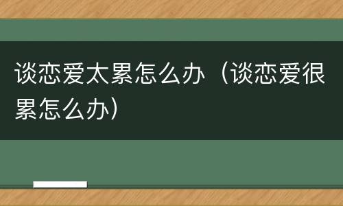 谈恋爱太累怎么办（谈恋爱很累怎么办）