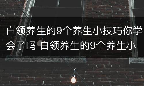 白领养生的9个养生小技巧你学会了吗 白领养生的9个养生小技巧你学会了吗是什么