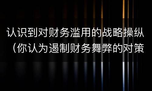 认识到对财务滥用的战略操纵（你认为遏制财务舞弊的对策有哪些）