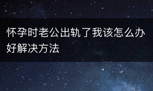 怀孕时老公出轨了我该怎么办好解决方法