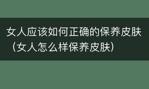 女人应该如何正确的保养皮肤（女人怎么样保养皮肤）