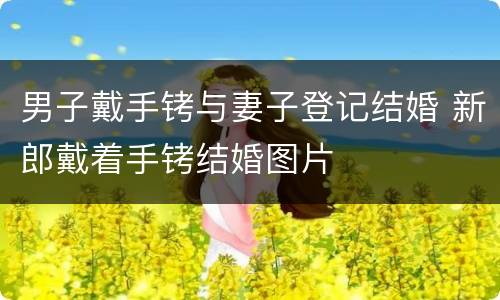 男子戴手铐与妻子登记结婚 新郎戴着手铐结婚图片
