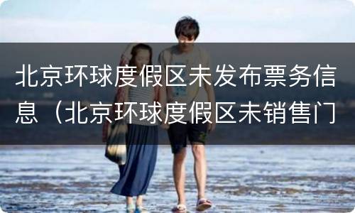北京环球度假区未发布票务信息（北京环球度假区未销售门票）