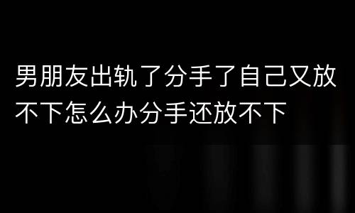 男朋友出轨了分手了自己又放不下怎么办分手还放不下