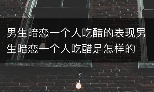 男生暗恋一个人吃醋的表现男生暗恋一个人吃醋是怎样的