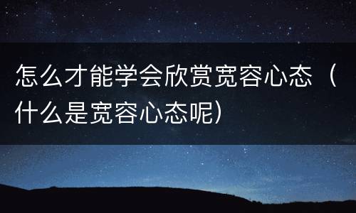 怎么才能学会欣赏宽容心态（什么是宽容心态呢）