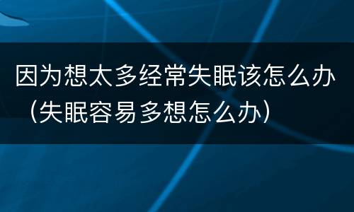 因为想太多经常失眠该怎么办（失眠容易多想怎么办）