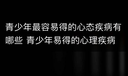 青少年最容易得的心态疾病有哪些 青少年易得的心理疾病