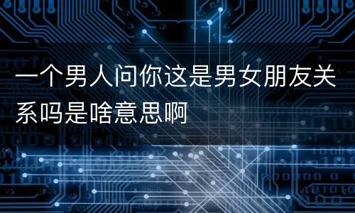 一个男人问你这是男女朋友关系吗是啥意思啊