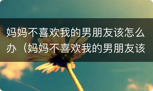 妈妈不喜欢我的男朋友该怎么办（妈妈不喜欢我的男朋友该怎么办呢）