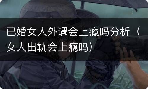 已婚女人外遇会上瘾吗分析（女人出轨会上瘾吗）