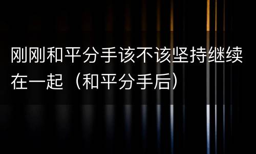 刚刚和平分手该不该坚持继续在一起（和平分手后）