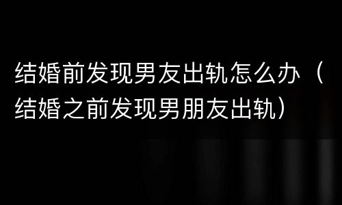 结婚前发现男友出轨怎么办（结婚之前发现男朋友出轨）