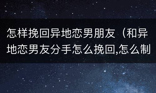 怎样挽回异地恋男朋友（和异地恋男友分手怎么挽回,怎么制造机会）