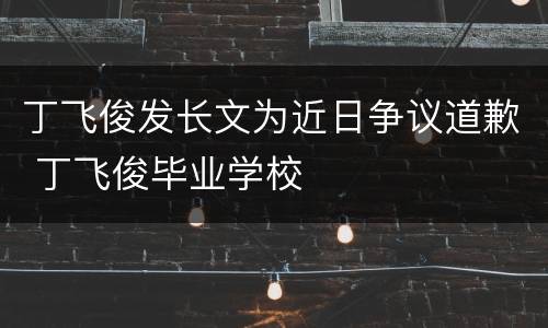 丁飞俊发长文为近日争议道歉 丁飞俊毕业学校