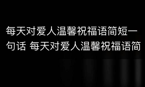 每天对爱人温馨祝福语简短一句话 每天对爱人温馨祝福语简短一句话英语