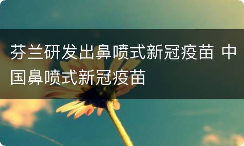 芬兰研发出鼻喷式新冠疫苗 中国鼻喷式新冠疫苗
