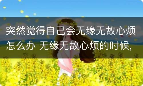 突然觉得自己会无缘无故心烦怎么办 无缘无故心烦的时候,不知道为啥那种