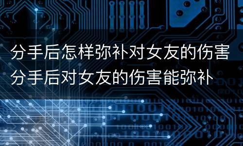 分手后怎样弥补对女友的伤害分手后对女友的伤害能弥补