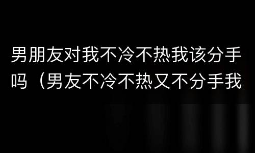 男朋友对我不冷不热我该分手吗（男友不冷不热又不分手我该怎么办）